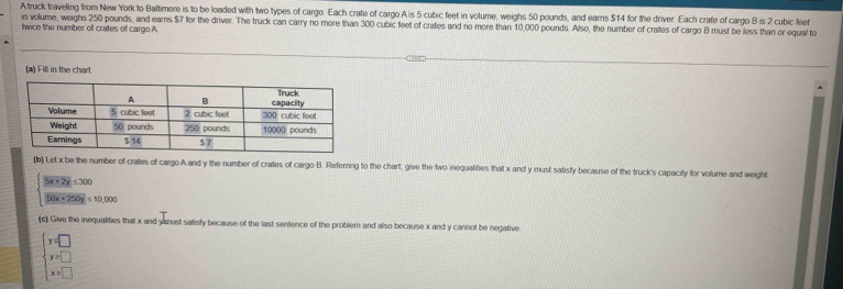 Atruck traveling from New York to Baltimore is to be loaded with two types of cargo. Each crate of cargo Ais 5 cubic feet in volume, weighs 50 pounds, and earns $14 for the driver. Each crate of cargo B is 2 cubic feet
in volume, weighs 250 pounds, and eams $7 for the driver. The truck can carry no more than 300 cubic feet of crates and no more than 10,000 pounds. Also, the number of crates of cargo B must be less than or equal to
twice the number of crates of cargo A
(a) Fill in the chart.
(b) Let x be the number of crates of cargo A and y the number of crates of cargo B. Referring to the chart, give the two inequalines that x and y must satisfy because of the truck's capacity for volume and weight.
beginarrayl 5x+2y=300  (50x+250y)/50x+250y ≤ 10,000endarray.
(c) Give the inequalities that x and yimust satisfy because of the last sentence of the problem and also because x and y cannot be negative
beginarrayl y=□  y=□  x=□ endarray.