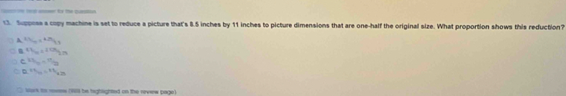 sne teed amower for the pursition
13 Suppose a copy machine is set to reduce a picture that's 8.5 inches by 11 inches to picture dimensions that are one-half the original size. What proportion shows this reduction?
A 1.5L_0=4.25L_0
v_100=10H_2273
C  13/10 = 11/22 
D v_10= 111/4.25 
Wark its reves (Wlll be highighted on the revew page)