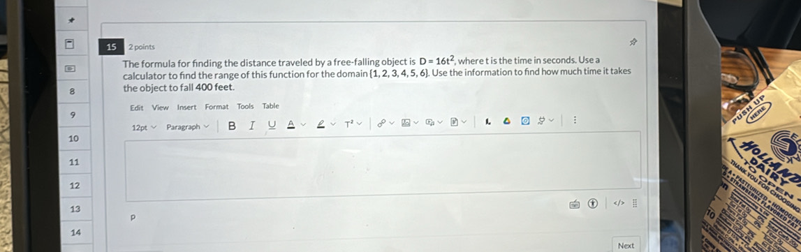 15 2 points 
The formula for finding the distance traveled by a free-falling object is D=16t^2, where t is the time in seconds. Use a 
calculator to fnd the range of this function for the domain  1,2,3,4,5,6. Use the information to find how much time it takes 
8 the object to fall 400 feet. 
Edit View Insert Format Tools Table 
9 
12pt Paragraph B I 1 ; 
10 
11 
R 
12 
ANK YOU FOR CHOO 
13 
p 
14 
Next