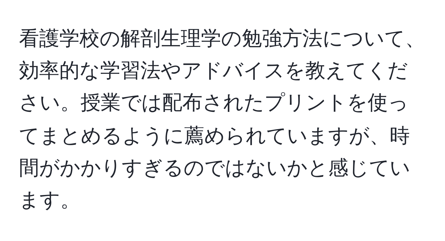 看護学校の解剖生理学の勉強方法について、効率的な学習法やアドバイスを教えてください。授業では配布されたプリントを使ってまとめるように薦められていますが、時間がかかりすぎるのではないかと感じています。