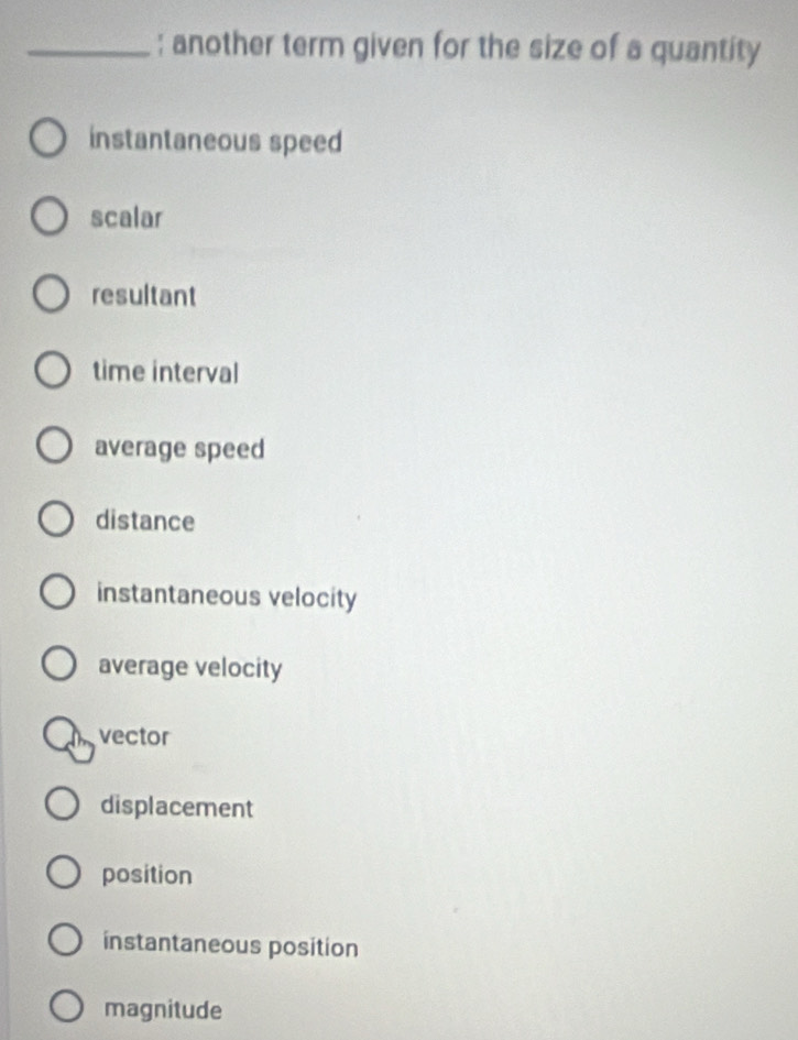 another term given for the size of a quantity
instantaneous speed
scalar
resultant
time interval
average speed
distance
instantaneous velocity
average velocity
vector
displacement
position
instantaneous position
magnitude