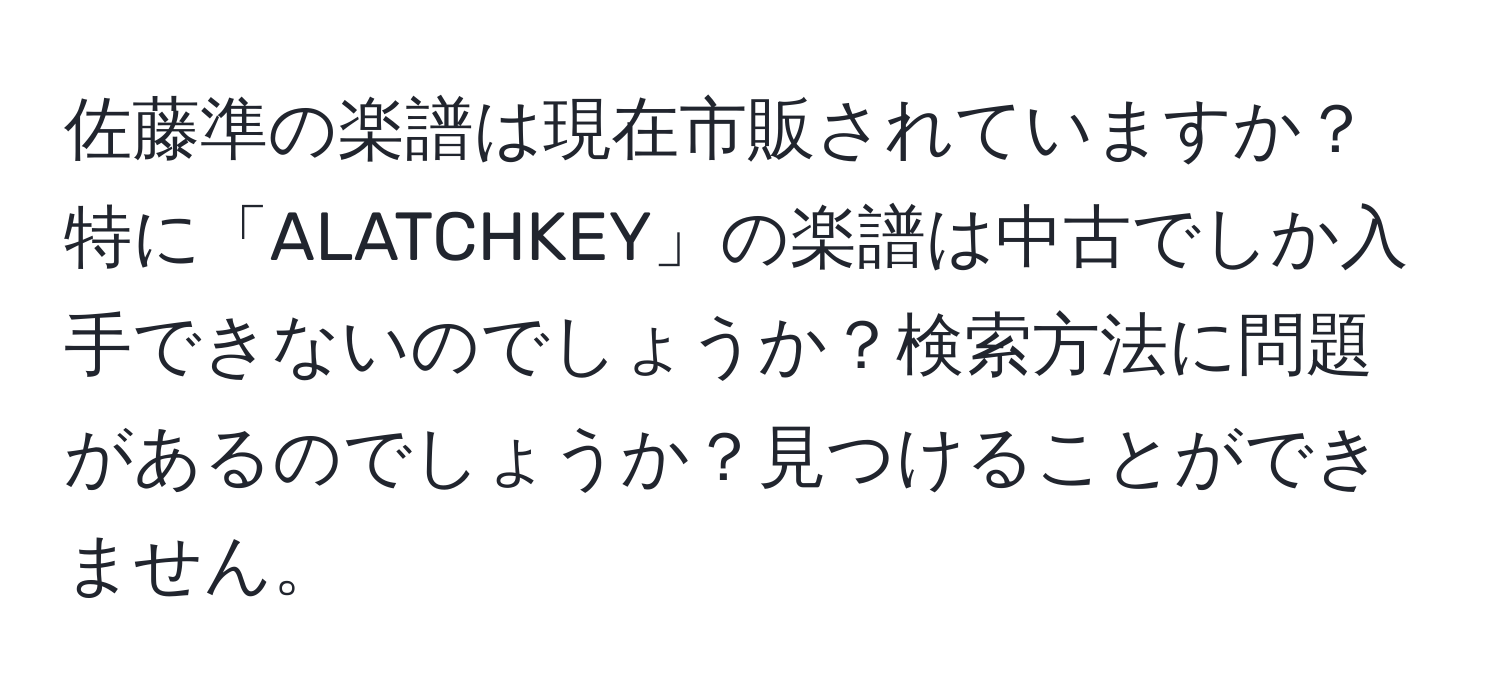 佐藤準の楽譜は現在市販されていますか？特に「ALATCHKEY」の楽譜は中古でしか入手できないのでしょうか？検索方法に問題があるのでしょうか？見つけることができません。