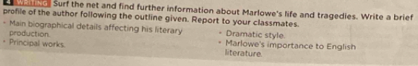 ng. Surf the net and find further information about Marlowe's life and tragedies. Write a brief 
profile of the author following the outline given. Report to your classmates. 
Main biographical details affecting his literary Dramatic style. 
production. Marlowe's importance to English 
. Principal works. literature.