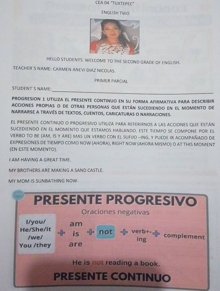 CEA 04 “TUXTEPEC” 
ENGLISH TWO 
HELLO STUDENTS. WELCOME TO THE SECOND GRADE OF ENGLISH. 
TEACHER’S NAME: CARMEN ANEVI DIAZ NICOLAS. 
PRIMER PARCIAL 
_ 
STUDENT´S NAME: 
PROGRESION 1 UTILIZA EL PRESENTE CONTINUO EN SU FORMA AFIRMATIVA PARA DESCRIBIR 
ACCIONES PROPIAS O DE OTRAS PERSONAS QUE ESTÁN SUCEDIENDO EN EL MOMENTO DE 
NARRARSE A TRAVÉS DE TEXTOS, CUENTOS, CARICATURAS O NARRACIONES. 
EL PRESENTE CONTINUO O PROGRESIVO UTILIZA PARA REFERIRNOS A LAS ACCIONES QUE ESTÁN 
SUCEDIENDO EN EL MOMENTO QUE ESTAMOS HABLANDO. ESTE TIEMPO SE COMPONE POR EL 
VERBO TO BE (AM, IS Y ARE) MAS UN VERBO CON EL SUFIJO -ING, Y PUEDE IR ACOMPAÑADO DE 
EXPRESIONES DE TIEMPO COMO NOW (AHORA), RIGHT NOW (AHORA MISMO) O AT THIS MOMENT 
(EN ESTE MOMENTO). 
I AM HAVING A GREAT TIME. 
MY BROTHERS ARE MAKING A SAND CASTLE. 
MY MOM IS SUNBATHING NOW. 
PRESENTE PROGRESIVO 
Oraciones negativas 
I/you/ am 
He/She/It is not verb+- complement 
/wel ing 
You /they are 
He is not reading a book. 
PRESENTE CONTINUO