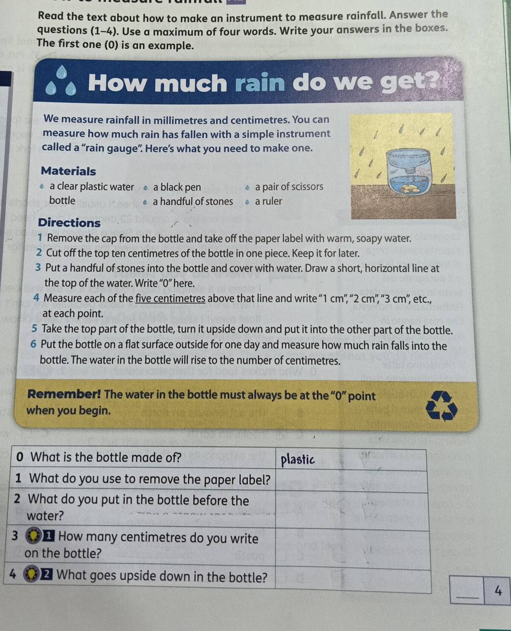 Read the text about how to make an instrument to measure rainfall. Answer the 
questions (1-4). Use a maximum of four words. Write your answers in the boxes. 
The first one (0) is an example. 
How much rain do we get? 
We measure rainfall in millimetres and centimetres. You can 
measure how much rain has fallen with a simple instrument 
called a “rain gauge”. Here’s what you need to make one. 
Materials 
a clear plastic water a black pen a pair of scissors 
bottle a handful of stones a ruler 
Directions 
1 Remove the cap from the bottle and take off the paper label with warm, soapy water. 
2 Cut off the top ten centimetres of the bottle in one piece. Keep it for later. 
3 Put a handful of stones into the bottle and cover with water. Draw a short, horizontal line at 
the top of the water. Write “ 0 ” here. 
4 Measure each of the five centimetres above that line and write “ 1 cm ”, “ 2 cm ”, “ 3 cm ”, etc., 
at each point. 
5 Take the top part of the bottle, turn it upside down and put it into the other part of the bottle. 
6 Put the bottle on a flat surface outside for one day and measure how much rain falls into the 
bottle. The water in the bottle will rise to the number of centimetres. 
Remember! The water in the bottle must always be at the “ 0 ” point 
when you begin. 
4