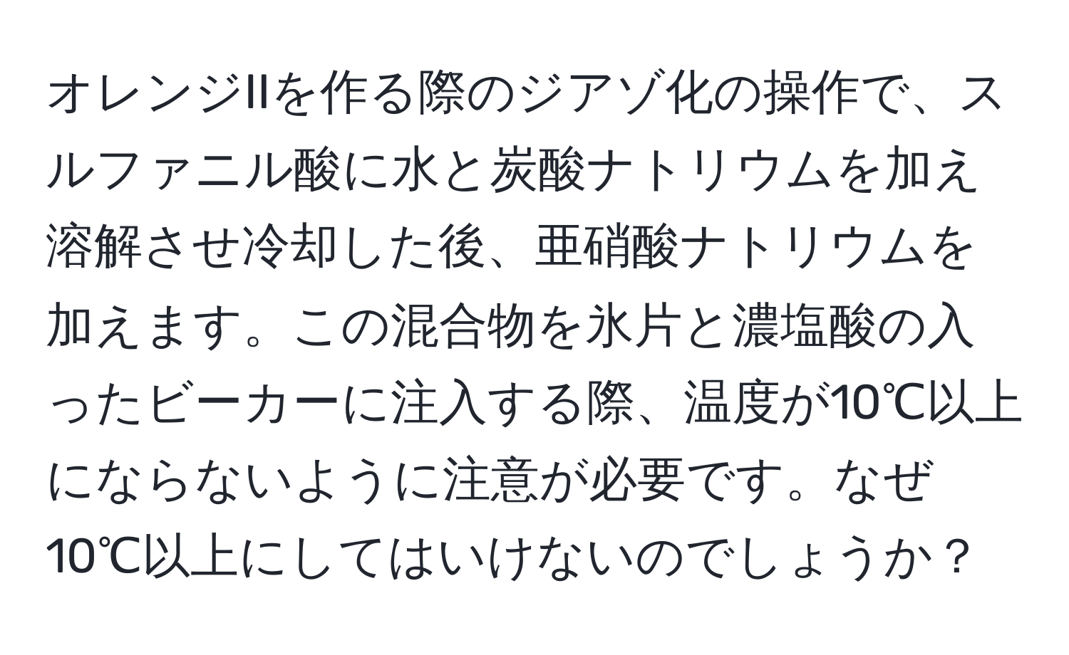 オレンジIIを作る際のジアゾ化の操作で、スルファニル酸に水と炭酸ナトリウムを加え溶解させ冷却した後、亜硝酸ナトリウムを加えます。この混合物を氷片と濃塩酸の入ったビーカーに注入する際、温度が10℃以上にならないように注意が必要です。なぜ10℃以上にしてはいけないのでしょうか？