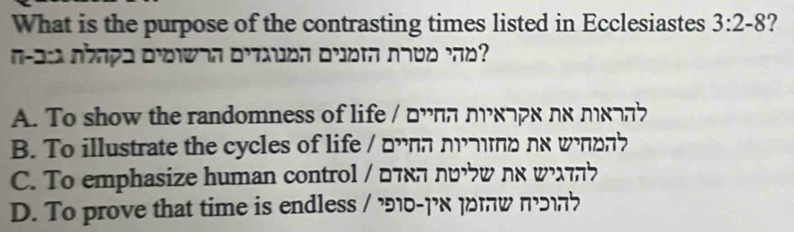 What is the purpose of the contrasting times listed in Ecclesiastes 3:2-8 ?
n-as shape prowan oruen orot nndd ro ?
A. To show the randomness of life / □υππ дυκ¬рк πs πкдnb
B. To illustrate the cycles of life / □ππ nmd ns wπ □n?
C. To emphasize human control / □τεπ лυω ηα ωλτηク
D. To prove that time is endless / 910-1x 1ow mo?