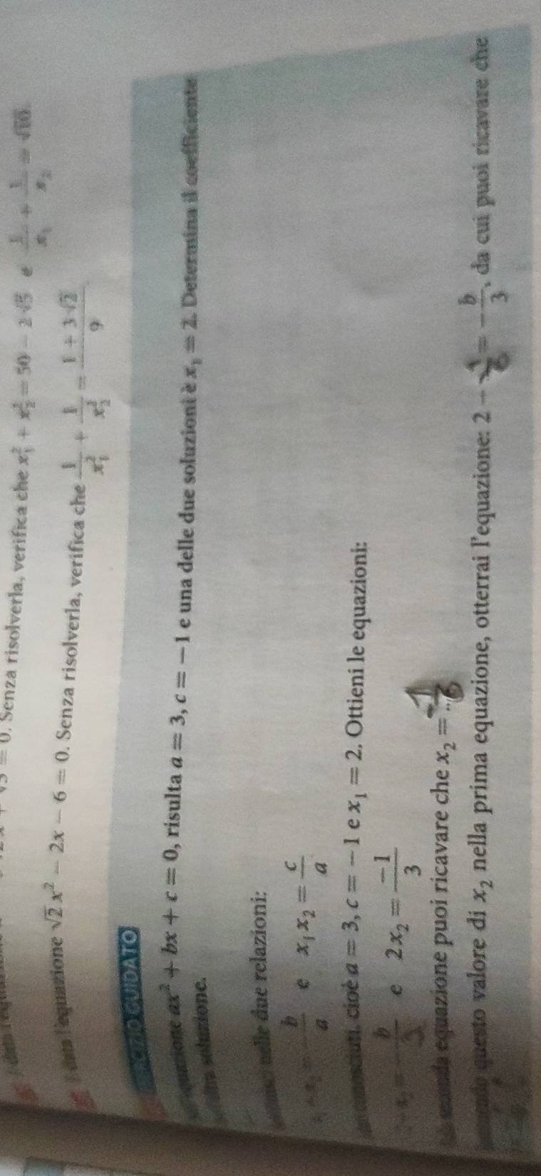 v_O=0. Senza risolverla, verífica che x_1^(2+x_2^2=50-2sqrt(5) frac 1)x_1+frac 1x_2=sqrt(10)
É dats l'equazione sqrt(2)x^2-2x-6=0. Senza risolverla, verífica che frac 1(x_1)^2+frac 1(x_2)^2= (1+3sqrt(2))/9 
EETECIZiO CUIdaTO 
Lrquatione ax^2+bx+c=0 , risulta a=3, c=-1 e una delle due soluziont è x_1=2. Determina il coefficiente 
alna soluzione. 
asc nelle due relazioni:
x_1+x_2=- b/a  e x_1x_2= c/a 
conosciuti. cioé a=3, c=-1 e x_1=2. Ottieni le equazioni:
1-x_2=- b/3  e 2x_2= (-1)/3 
A sxenda equazione puoi ricavare che x_2=- 1/6 
umende questo valore di x_2 nella prima equazione, otterrai l’equazione: 2- 4/6 =- b/3  , da cuí puoi ricavare che