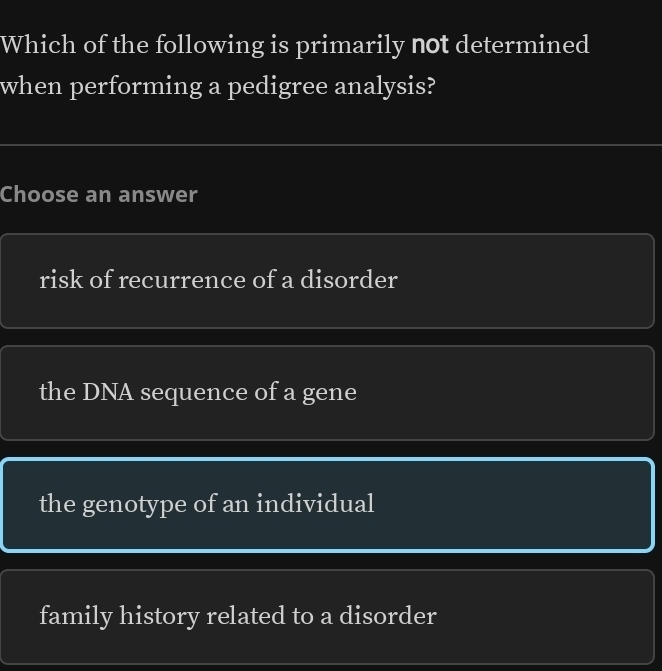 Which of the following is primarily not determined
when performing a pedigree analysis?
Choose an answer
risk of recurrence of a disorder
the DNA sequence of a gene
the genotype of an individual
family history related to a disorder