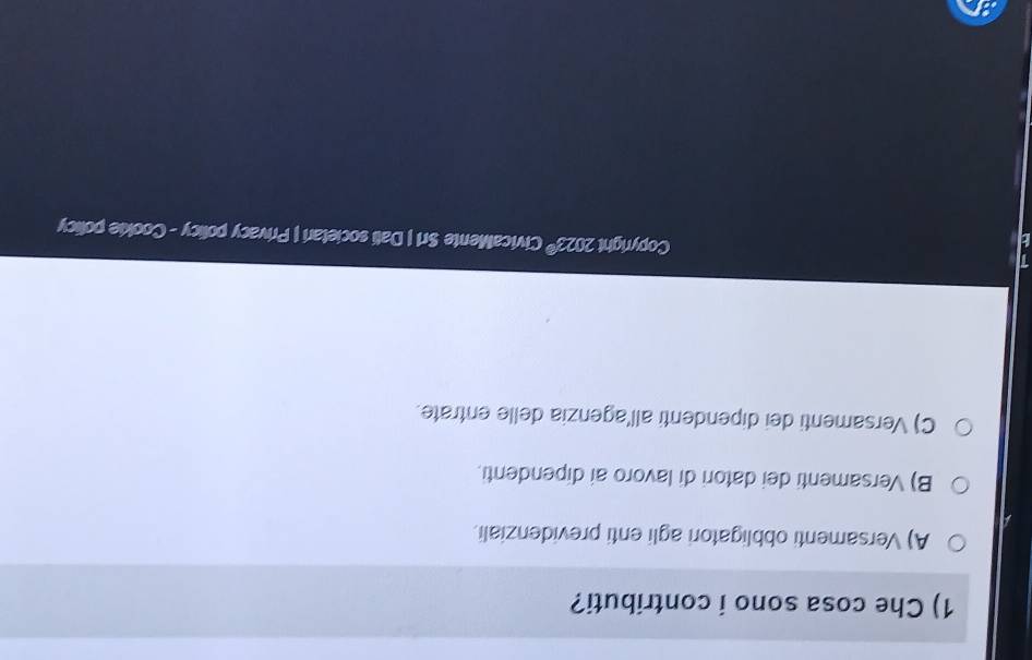 Che cosa sono i contributi?
A) Versamenti obbligatori agli enti previdenziali.
B) Versamenti dei datori di lavoro ai dipendenti.
C) Versamenti dei dipendenti all'agenzia delle entrate.
Copyright 2023® CivicaMente Srl | Dati societari | Privacy policy - Cookie policy