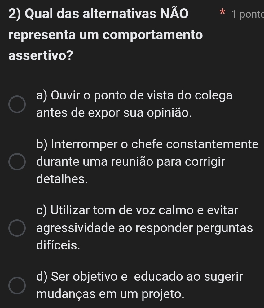 Qual das alternativas NÃO 1 pont
representa um comportamento
assertivo?
a) Ouvir o ponto de vista do colega
antes de expor sua opinião.
b) Interromper o chefe constantemente
durante uma reunião para corrigir
detalhes.
c) Utilizar tom de voz calmo e evitar
agressividade ao responder perguntas
difíceis.
d) Ser objetivo e educado ao sugerir
mudanças em um projeto.