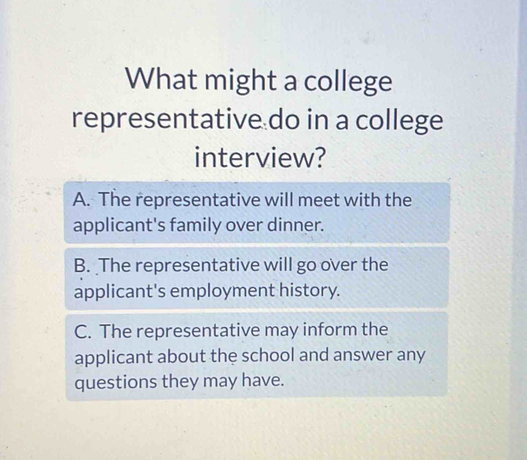 What might a college
representative do in a college
interview?
A. The representative will meet with the
applicant's family over dinner.
B. The representative will go over the
applicant's employment history.
C. The representative may inform the
applicant about the school and answer any
questions they may have.