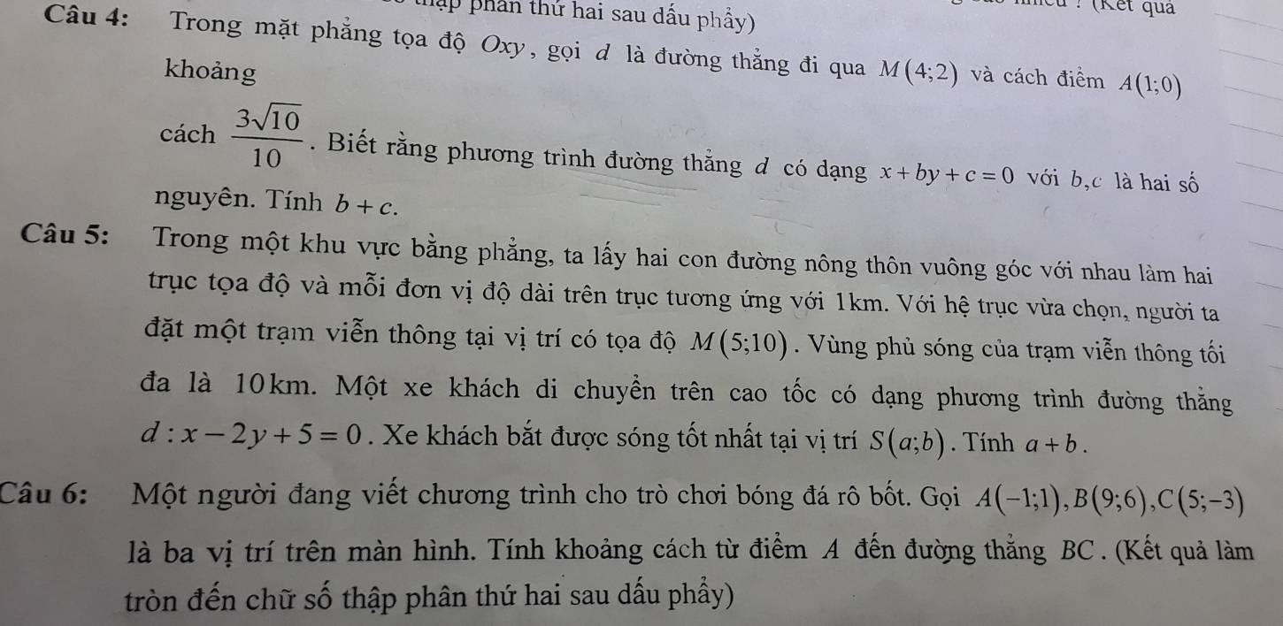 hập phần thứ hai sau dấu phẩy) 
cu : (Kết qua 
Câu 4: Trong mặt phẳng tọa độ Oxy, gọi d là đường thẳng đi qua M(4;2) và cách điểm A(1;0)
khoảng 
cách  3sqrt(10)/10 . Biết rằng phương trình đường thẳng đ có dạng x+by+c=0 với b, c là hai số 
nguyên. Tính b+c. 
Câu 5: Trong một khu vực bằng phẳng, ta lấy hai con đường nông thôn vuông góc với nhau làm hai 
trục tọa độ và mỗi đơn vị độ dài trên trục tương ứng với 1km. Với hệ trục vừa chọn, người ta 
đặt một trạm viễn thông tại vị trí có tọa độ M(5;10) Vùng phủ sóng của trạm viễn thông tối 
đa là 10km. Một xe khách di chuyển trên cao tốc có dạng phương trình đường thằng 
d^ x-2y+5=0. Xe khách bắt được sóng tốt nhất tại vị trí S(a;b). Tính a+b. 
Câu 6: Một người đang viết chương trình cho trò chơi bóng đá rô bốt. Gọi A(-1;1), B(9;6), C(5;-3)
là ba vị trí trên màn hình. Tính khoảng cách từ điểm A đến đường thắng BC .(Kết quả làm 
tròn đến chữ số thập phân thứ hai sau dấu phẩy)