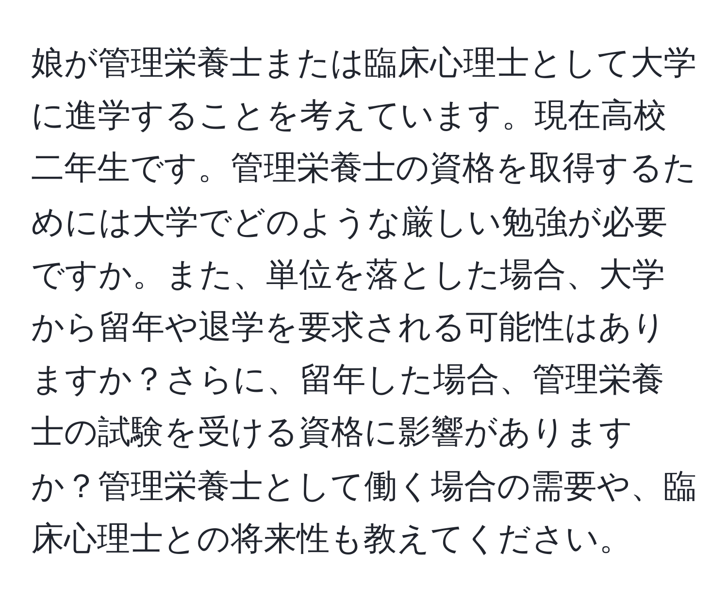 娘が管理栄養士または臨床心理士として大学に進学することを考えています。現在高校二年生です。管理栄養士の資格を取得するためには大学でどのような厳しい勉強が必要ですか。また、単位を落とした場合、大学から留年や退学を要求される可能性はありますか？さらに、留年した場合、管理栄養士の試験を受ける資格に影響がありますか？管理栄養士として働く場合の需要や、臨床心理士との将来性も教えてください。