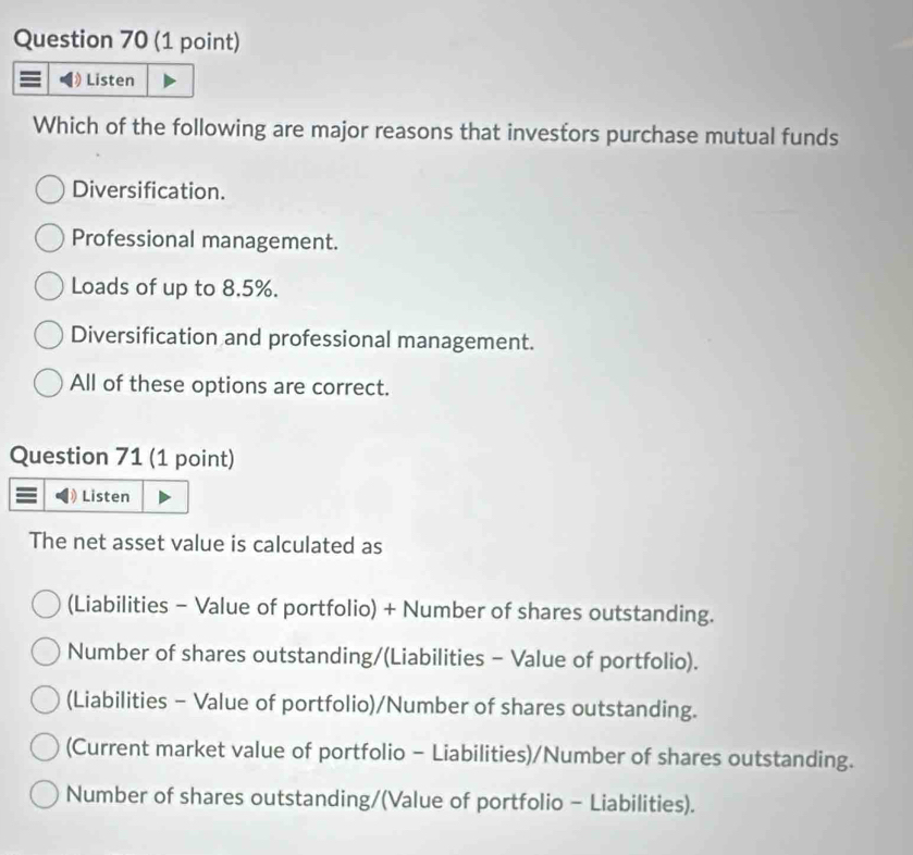 Listen
Which of the following are major reasons that investors purchase mutual funds
Diversification.
Professional management.
Loads of up to 8.5%.
Diversification and professional management.
All of these options are correct.
Question 71 (1 point)
Listen
The net asset value is calculated as
(Liabilities - Value of portfolio) + Number of shares outstanding.
Number of shares outstanding/(Liabilities - Value of portfolio).
(Liabilities - Value of portfolio)/Number of shares outstanding.
(Current market value of portfolio - Liabilities)/Number of shares outstanding.
Number of shares outstanding/(Value of portfolio - Liabilities).