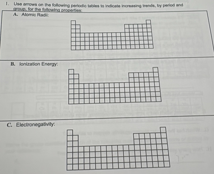 Use arrows on the following periodic tables to indicate increasing trends, by period and 
group, for the following properties: 
A. Atomic Radii: 
B. Ionization Energy 
C. Electronegativity: