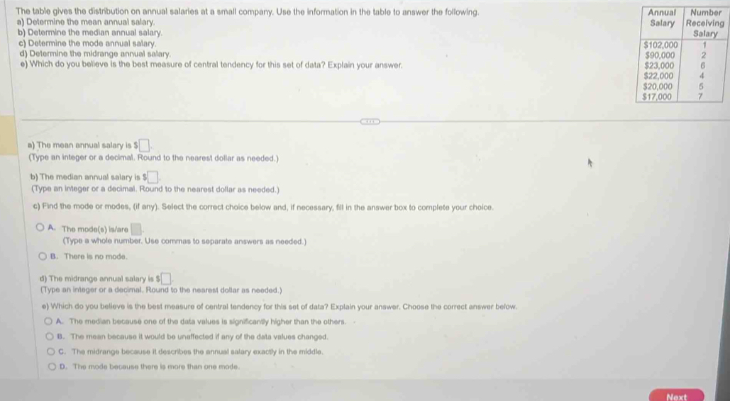 The table gives the distribution on annual salaries at a small company. Use the information in the table to answer the following. 
a) Determine the mean annual salary.
b) Determine the median annual salary. 
c) Determine the mode annual salary. 
d) Determine the midrange annual salary. 
e) Which do you believe is the best measure of central tendency for this set of data? Explain your answer. 
a) The mean annual salary is $□. 
(Type an integer or a decimal. Round to the nearest dollar as needed.)
b) The median annual salary is $□. 
(Type an integer or a decimal. Round to the nearest dollar as needed.)
c) Find the mode or modes, (if any). Select the correct choice below and, if necessary, fill in the answer box to complete your choice.
A. The mode(s) is/are □. 
(Type a whole number. Use commas to separate answers as needed.)
B. There is no mode.
d) The midrange annual salary is $□
(Type an integer or a decimal. Round to the nearest dollar as needed.)
e) Which do you believe is the best measure of central tendency for this set of data? Explain your answer. Choose the correct answer below.
A. The median because one of the data values is significantly higher than the others.
B. The mean because it would be unaffected if any of the data values changed.
C. The midrange because it describes the annual salary exactly in the middle.
D. The mode because there is more than one mode.
Next