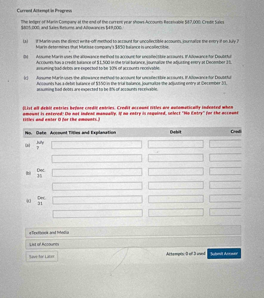 Current Attempt in Progress
The ledger of Marin Company at the end of the current year shows Accounts Receivable $87,000, Credit Sales
$805,000, and Sales Returns and Allowances $49,000.
(a) if Marin uses the direct write-off method to account for uncollectible accounts, journalize the entry if on July 7
Marin determines that Matisse company's $850 balance is uncollectible.
(b) Assume Marin uses the allowance method to account for uncollectible accounts. If Allowance for Doubtful
Accounts has a credit balance of $1,500 in the trial balance, journalize the adjusting entry at December 31.
assuming bad debts are expected to be 10% of accounts receivable.
(c) Assume Marin uses the allowance method to account for uncollectible accounts. If Allowance for Doubtful
Accounts has a debit balance of $550 in the trial balance, journalize the adjusting entry at December 31.
assuming bad debts are expected to be 8% of accounts receivable.
(List all debit entries before credit entries. Credit account titles are automatically indented when
amount is entered: Do not indent manually. If no entry is required, select "No Entry" for the account
titles and enter O for the amounts.)
eTextbook and Media
List of Accounts
Save for Later Attempts: 0 of 3 used Submit Answer