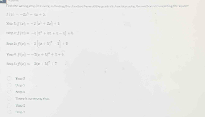 Find the wrong step (il it exits) in finding the standard form of the quadratic function using the method of completing the square:
f(x)=-2x^2-4x+5
Steo xf(x)=-2(x^2+2x)+5
Step 2: f(x)=-2[x^2+2x+1-1]+5
Step 3 f(x)=-2[(x+1)^2-1]+5
Step 4f(x)=-2(x+1)^2+2+5
Stee 5:f(x)=-2(x+1)^2+7
Sen3
Sens
Ste^4
There is no wrong step.
Sop^2
Sny1