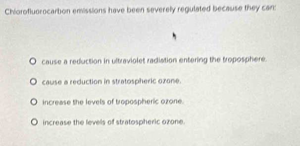 Chiorofluorocarbon emissions have been severely regulated because they can:
。 cause a reduction in ultraviolet radiation entering the troposphere.. cause a reduction in stratospheric ozone.
increase the levels of tropospheric ozone.
increase the levels of stratospheric ozone.