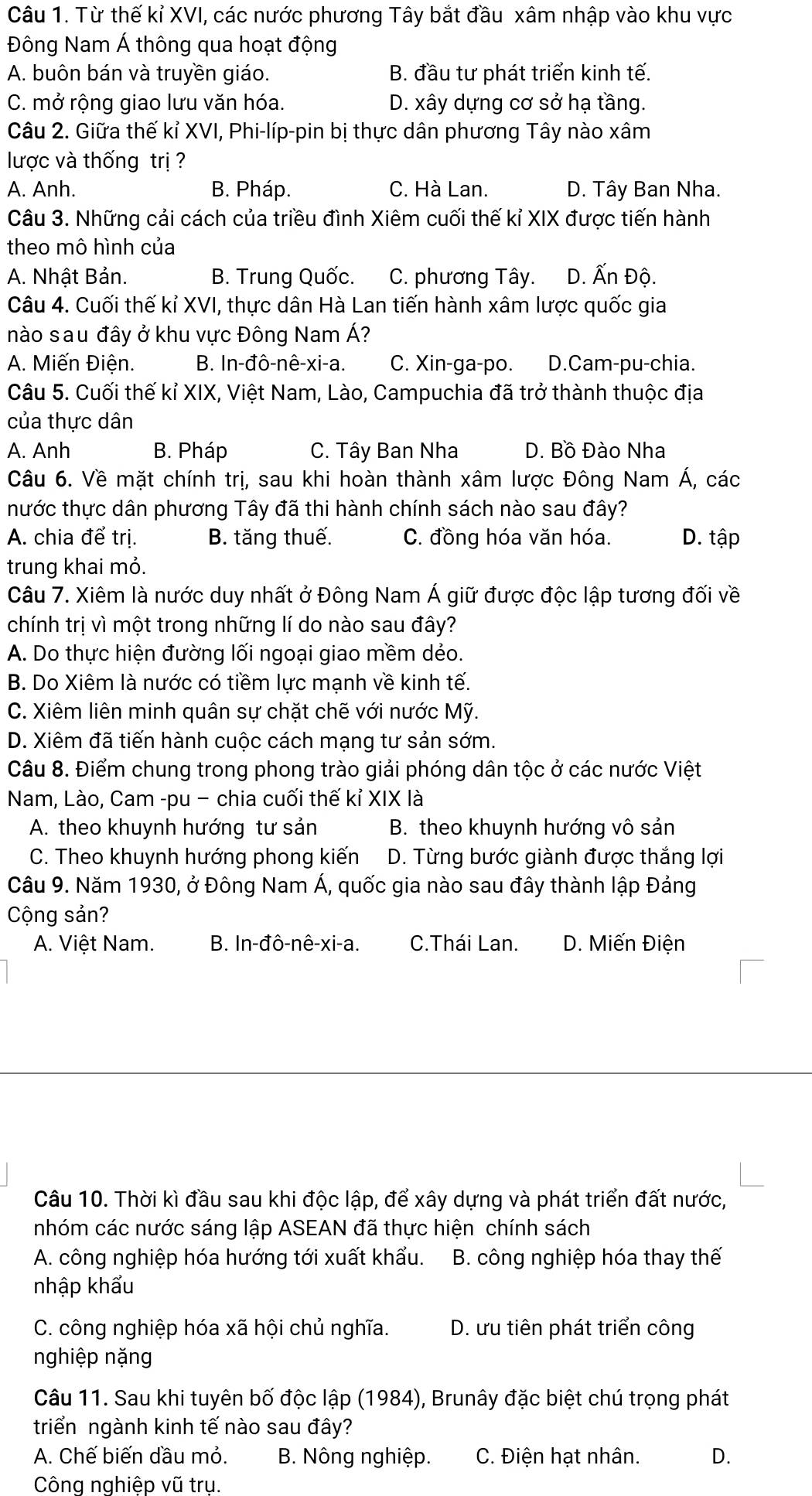 Từ thế kỉ XVI, các nước phương Tây bắt đầu xâm nhập vào khu vực
Đông Nam Á thông qua hoạt động
A. buôn bán và truyền giáo. B. đầu tư phát triển kinh tế.
C. mở rộng giao lưu văn hóa. D. xây dựng cơ sở hạ tầng.
Câu 2. Giữa thế kỉ XVI, Phi-líp-pin bị thực dân phương Tây nào xâm
lược và thống trị ?
A. Anh. B. Pháp. C. Hà Lan. D. Tây Ban Nha.
Câu 3. Những cải cách của triều đình Xiêm cuối thế kỉ XIX được tiến hành
theo mô hình của
A. Nhật Bản. B. Trung Quốc. C. phương Tây. D. Ấn Độ.
Câu 4. Cuối thế kỉ XVI, thực dân Hà Lan tiến hành xâm lược quốc gia
nào sau đây ở khu vực Đông Nam Á?
A. Miến Điện. B. In-đô-nê-xi-a. C. Xin-ga-po. D.Cam-pu-chia.
Câu 5. Cuối thế kỉ XIX, Việt Nam, Lào, Campuchia đã trở thành thuộc địa
của thực dân
A. Anh B. Pháp C. Tây Ban Nha D. Bồ Đào Nha
Câu 6. Về mặt chính trị, sau khi hoàn thành xâm lược Đông Nam Á, các
tnhước thực dân phương Tây đã thi hành chính sách nào sau đây?
A. chia để trị. B. tăng thuế. C. đồng hóa văn hóa. D. tập
trung khai mỏ.
Câu 7. Xiêm là nước duy nhất ở Đông Nam Á giữ được độc lập tương đối về
chính trị vì một trong những lí do nào sau đây?
A. Do thực hiện đường lối ngoại giao mềm dẻo.
B. Do Xiêm là nước có tiềm lực mạnh về kinh tế.
C. Xiêm liên minh quân sự chặt chẽ với nước Mỹ.
D. Xiêm đã tiến hành cuộc cách mạng tư sản sớm.
Câu 8. Điểm chung trong phong trào giải phóng dân tộc ở các nước Việt
Nam, Lào, Cam -pu − chia cuối thế kỉ XIX là
A. theo khuynh hướng tư sản B. theo khuynh hướng vô sản
C. Theo khuynh hướng phong kiến  D. Từng bước giành được thắng lợi
Câu 9. Năm 1930, ở Đông Nam Á, quốc gia nào sau đây thành lập Đảng
Cộng sản?
A. Việt Nam. B. In-đô-nê-xi-a. C.Thái Lan. D. Miến Điện
Câu 10. Thời kì đầu sau khi độc lập, để xây dựng và phát triển đất nước,
nhóm các nước sáng lập ASEAN đã thực hiện chính sách
A. công nghiệp hóa hướng tới xuất khẩu.  B. công nghiệp hóa thay thế
nhập khẩu
C. công nghiệp hóa xã hội chủ nghĩa. D. ưu tiên phát triển công
nghiệp nặng
Câu 11. Sau khi tuyên bố độc lập (1984), Brunây đặc biệt chú trọng phát
triển ngành kinh tế nào sau đây?
A. Chế biến đầu mỏ. B. Nông nghiệp. C. Điện hạt nhân. D.
Công nghiệp vũ trụ.