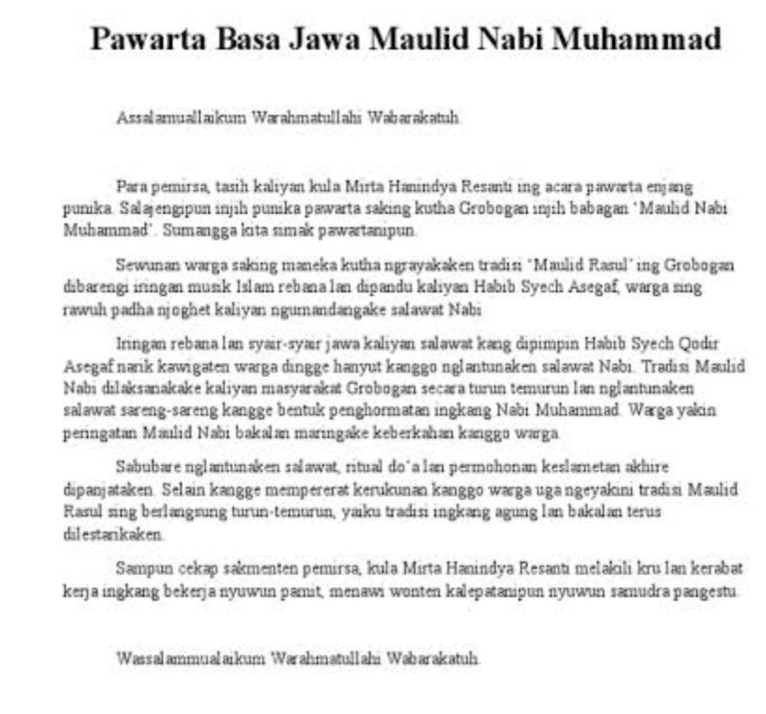 Pawarta Basa Jawa Maulid Nabi Muhammad
Assalamuallaikum Warahmatullahs Wabarakatuh
Para pemirsa, tasih kaliyan kula Mirta Hanindya Resanti ing acara pawarta enjang
punika, Salajengipun injih punika pawarta saking kutha Grobogan injih babagan *Maulid Nabi
Muhammad'. Sumangga kita simak pawartanipun.
Sewunan warga saking maneka kutha ngrayakaken tradisi "Maulid Rasul’ing Grobogan
dibarengi iringan musik Islam rebana lan dipandu kaliyan Habib Syech Asegaf, warga sing
rawuh padha njoghet kaliyan ngumandangake salawat Nabi
Iringan rebana lan syair-syair jawa kaliyan salawat kang dipimpin Habib Syech Qodir
Asegaf narik kawigaten warga dingge hanyut kanggo nglantunaken salawat Nabi. Tradisi Maulid
Nabi dilaksanakake kaliyan masyarakat Grobogan secara turun temurun lan nglantunaken
salawat sareng-sareng kangge bentuk penghormatan ingkang Nabi Muhammad Warga yakin
peringatan Maulid Nabi bakalan maringake keberkahan kanggo warga.
Sabubare nglantunaken salawat, ritual do*a lan permohonan keslametan akhire
dipanjataken. Selain kangge mempererat kerukunan kanggo warga uga ngeyakini tradisi Maulid
Rasul sing berlangsung turun-temurun, yaiku tradisi ingkang agung lan bakalan terus
dilestankaken
Sampun cekap sakmenten pemirsa, kula Mirta Hanindya Resanti melakili kru lan kerabat
kerja ingkang bekerja nyuwun pamit, menawi wonten kalepatanipun nyuwun ramudra pangestu
Wassalammualaikum Warahmatullahi Wabarakatuh