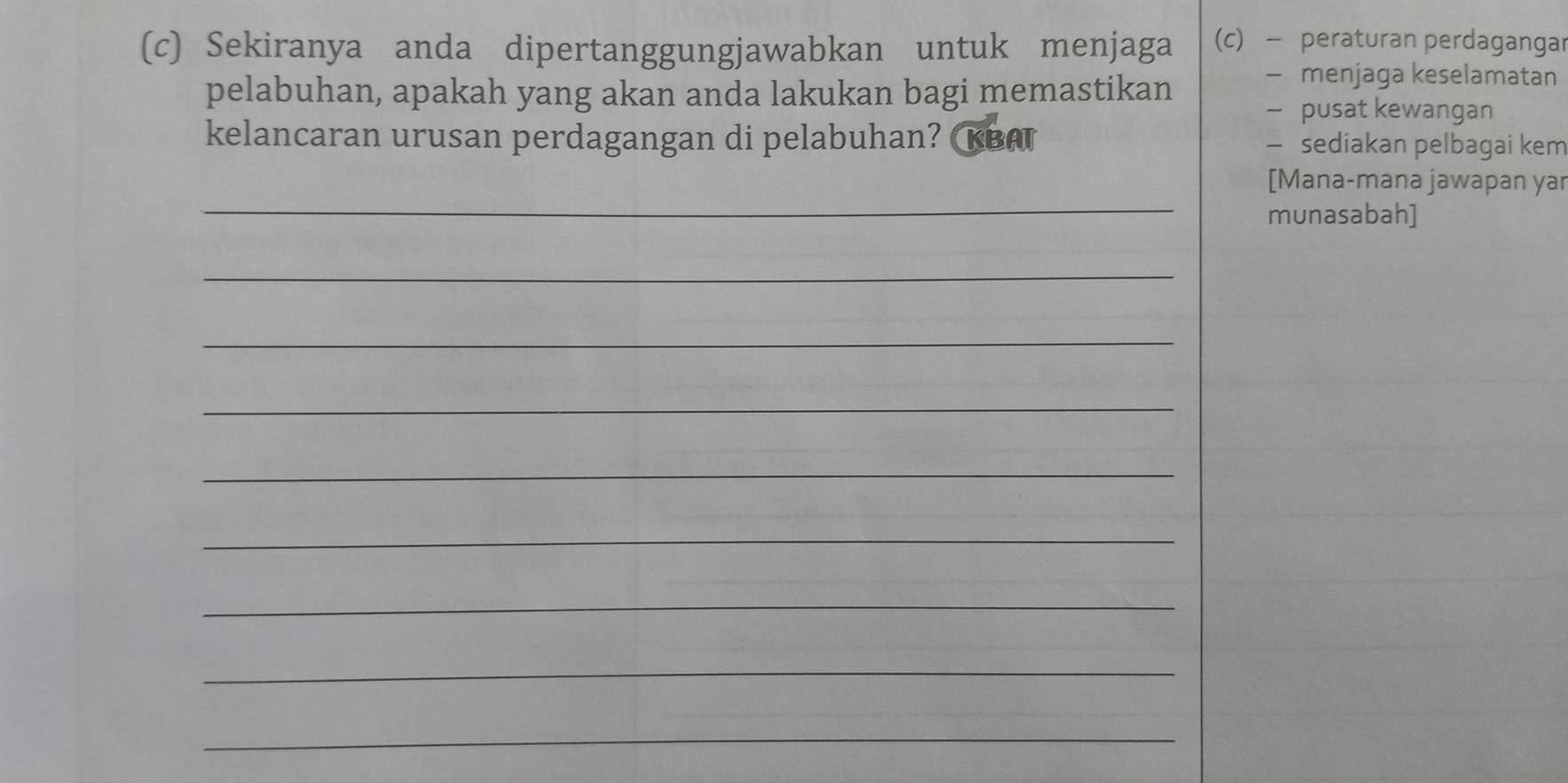 Sekiranya anda dipertanggungjawabkan untuk menjaga (c) - peraturan perdagangar 
- menjaga keselamatan 
pelabuhan, apakah yang akan anda lakukan bagi memastikan - pusat kewangan 
kelancaran urusan perdagangan di pelabuhan? κBA — sediakan pelbagai kem 
_ 
[Mana-mana jawapan yar 
munasabah] 
_ 
_ 
_ 
_ 
_ 
_ 
_ 
_