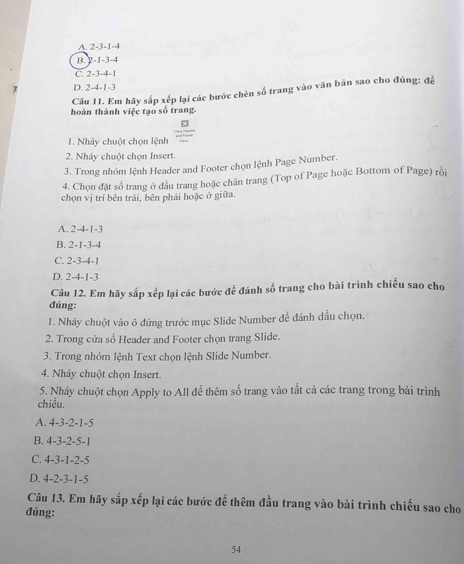 A. 2-3-1- 4
B. 2 1-3- 4
C. 2- 3-4- 1
D. 2-4-1-3
Cầu 11. Em hãy sắp xếp lại các bước chèn số trang vào văn bản sao cho đúng: để
hoàn thành việc tạo số trang.
1. Nháy chuột chọn lệnh Close
2. Nháy chuột chọn Insert.
3. Trong nhóm lệnh Header and Footer chọn lệnh Page Number.
4. Chọn đặt số trang ở đầu trang hoặc chân trang (Top of Page hoặc Bottom of Page) rồi
chọn vị trí bên trái, bên phải hoặc ở giữa.
A. 2-4-1-3
B. 2-1-3-4
C. 2-3-4-1
D. 2-4-1-3
Câu 12. Em hãy sắp xếp lại các bước để đánh số trang cho bài trình chiếu sao cho
đúng:
1. Nháy chuột vào ô đứng trước mục Slide Number để đánh dấu chọn.
2. Trong cửa sổ Header and Footer chọn trang Slide.
3. Trong nhóm lệnh Text chọn lệnh Slide Number.
4. Nháy chuột chọn Insert.
5. Nháy chuột chọn Apply to All để thêm số trang vào tất cả các trang trong bài trình
chiếu.
A. 4-3-2-1-5
B. 4-3-2-5-1
C. 4-3-1-2-5
D. 4-2-3-1-5
Câu 13. Em hãy sắp xếp lại các bước để thêm đầu trang vào bài trình chiếu sao cho
đúng:
54