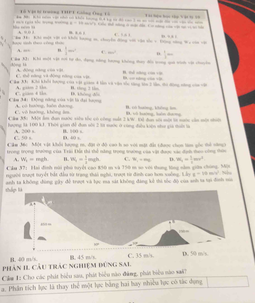 Tổ Vật lý trường THPT Giống Ông Tổ Tài hiệu học tập Vật t9 10
ău 30: Khi nềm vậi nhớ có khổi lượng 0,4 kg sử độ cao 2 m sơ với mát đác với vận sốc năm
l m/s (gia tốc trong trường B=10m/s^2 ). Gốc thể năng ở mật đất. Cơ năng của vật ti vị trí tắt
lu ném là
A. 9,0 J. D. 8.6 1. C. 5,6 3. D. 9 5 1
0  Cầu 31: Khi một vật có khối hượng m, chuyến động với vận tốc v. Động năng Wa của vật
lược tính theo công thức
A. mv. B.  1/2 mv^2 C. mv^2,
D.  1/2 mvs
Câu 32: Khi một vật rơi tự do, dạng năng lượng không thay đổi trong quá trình vật chuyên
dộng là
A. dộng năng của vật B. thể năng cùn vật
C. thể năng và động năng của vật. D. cơ năng của vật.
Câu 33: Khi khổi lượng của vật giám 4 lằn và vận tốc tăng lên 2 lần, thì động năng của vật
A. giám 2 lần. B. tăng 2 lần.
C. giám 4 lần. D. không đổi
Câu 34: Động năng của vật là đại lượng
A., có hướng, luôn dương, B. có hướng, không lm
C. vô hướng, không âm. D. vô hưởng, luôn dương
Câu 35: Một ẩm đun nước siêu tốc có công suất 2 kW. Đế đun sối một lit nước cần một nhiệt
lượng là 100 kJ. Thời gian để đun sối 2 lít nước ở cũng điều kiện như giả thiết là
A. 200 s. B. 100 s.
C. 50 s. D. 40 s.
Câu 36: Một vật khối lượng m, đặt ở độ cao h so với mặt đất (được chọn lâm gốc thể năng)
trong trọng trường của Trái Đất thì thể năng trọng trường của vật được xác định theo công thức
A. W_t=mgh. B. W_t= 1/2 mgh. C. W_f=mg. D. W_t= 1/2 mv^2.
Câu 37: Hai đinh núi phủ tuyết cao 850 m và 750 m so với thung lũng nằm giữa chủng. Một
người trượt tuyết bắt đầu từ trạng thái nghi, trượt từ đinh cao hơn xuống. Lấy g=10m/s^2. Nếu
anh ta không dùng gậy để trượt và lực ma sát không đâng kể thì tốc độ của anh ta tại đình núi
thấp là
B. 40 m/s. 
phảN II. CÂU tRÁC nghiệM đúng sai.
Câu 1: Cho các phát biểu sau, phát biểu nào đúng, phát biểu nào sai?
a. Phân tích lực là thay thế một lực bằng hai hay nhiều lực có tác dụng