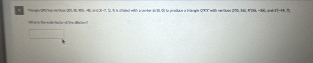 Trangle QRS has vertices Q(0,8),(8,-8) and S(-7,1) , it is diiated with a center at (0,0) to produce a triangle Q'R'S' with vertices Q QTQSSLRTSK-58) , and S(-49.75
What is the scaile-factor of the dilattion?