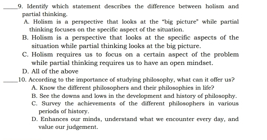 Identify which statement describes the difference between holism and
partial thinking.
A. Holism is a perspective that looks at the “big picture” while partial
thinking focuses on the specific aspect of the situation.
B. Holism is a perspective that looks at the specific aspects of the
situation while partial thinking looks at the big picture.
C. Holism requires us to focus on a certain aspect of the problem
while partial thinking requires us to have an open mindset.
D. All of the above
_10. According to the importance of studying philosophy, what can it offer us?
A. Know the different philosophers and their philosophies in life?
B. See the downs and lows in the development and history of philosophy.
C. Survey the achievements of the different philosophers in various
periods of history.
D. Enhances our minds, understand what we encounter every day, and
value our judgement.