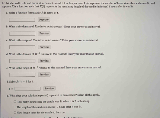 A 17-inch candle is lit and burns at a constant rate of 1.1 inches per hour. Let t represent the number of hours since the candle was lit, and
suppose R is a function such that R(t) represents the remaining length of the candle (in inches) t hours after it was lit.
a. Write a function formula for R in terms of t.
Preview
b. What is the domain of R relative to this context? Enter your answer as an interval.
Preview
c. What is the range of R relative to this context? Enter your answer as an interval.
Preview
d. What is the domain of R^(-1) relative to this context? Enter your answer as an interval.
Preview
e. What is the range of R^(-1) relative to this context? Enter your answer as an interval.
Preview
f. Solve R(t)=7fort.
t=□ Preview
g. What does your solution in part (f) represent in this context? Select all that apply.
How many hours since the candle was lit when it is 7 inches long.
The length of the candle (in inches) 7 hours after it was lit.
How long it takes for the candle to burn out.