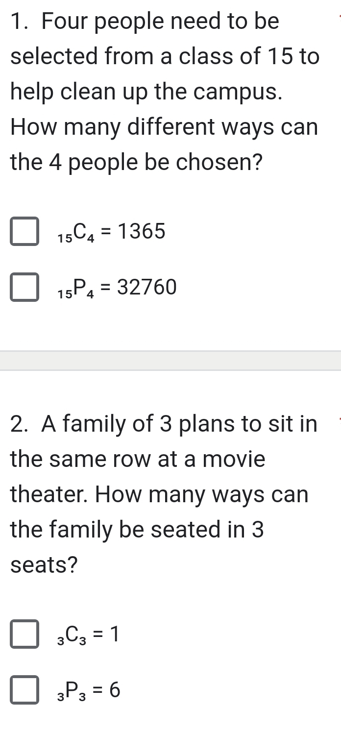 Four people need to be
selected from a class of 15 to
help clean up the campus.
How many different ways can
the 4 people be chosen?
_15C_4=1365
_15P_4=32760
2. A family of 3 plans to sit in
the same row at a movie
theater. How many ways can
the family be seated in 3
seats?
_3C_3=1
_3P_3=6