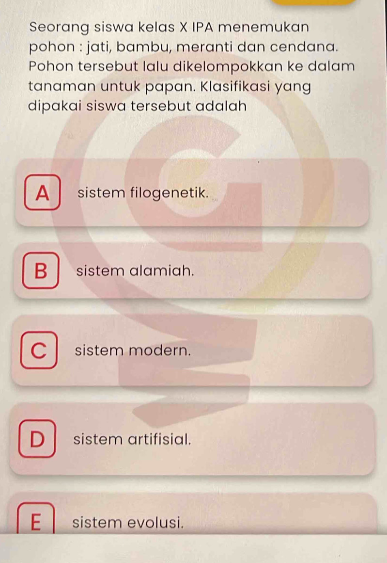 Seorang siswa kelas X IPA menemukan
pohon : jati, bambu, meranti dan cendana.
Pohon tersebut lalu dikelompokkan ke dalam
tanaman untuk papan. Klasifikasi yang
dipakai siswa tersebut adalah
A sistem filogenetik.
B sistem alamiah.
C sistem modern.
D sistem artifisial.
E sistem evolusi.