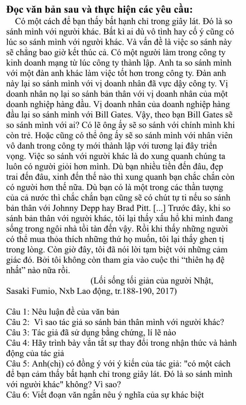 Đọc văn bản sau và thực hiện các yêu cầu:
Có một cách để bạn thấy bất hạnh chỉ trong giây lát. Đó là so
sánh mình với người khác. Bất kì ai dù vô tình hay cố ý cũng có
lúc so sánh mình với người khác. Và vấn đề là việc so sánh này
sẽ chẳng bao giờ kết thúc cả. Có một người làm trong công ty
kinh doanh mạng từ lúc công ty thành lập. Anh ta so sánh mình
với một đàn anh khác làm việc tốt hơn trong công ty. Đàn anh
lày lại so sánh mình với vị doanh nhân đã vực dậy công ty. Vị
doanh nhân nọ lại so sánh bản thân với vị doanh nhân của một
doanh nghiệp hàng đầu. Vị doanh nhân của doanh nghiệp hàng
đầu lại so sánh mình với Bill Gates. Vậy, theo bạn Bill Gates sẽ
so sánh mình với ai? Có lẽ ông ấy sẽ so sánh với chính mình khi
còn trẻ. Hoặc cũng có thể ông ấy sẽ so sánh mình với nhân viên
vô danh trong công ty mới thành lập với tương lại đây triển
vọng. Việc so sánh với người khác là do xung quanh chúng ta
luôn có người giỏi hơn mình. Dù bạn nhiều tiền đến đâu, đẹp
trai đến đâu, xinh đến thế nào thì xung quanh bạn chắc chắn còn
có người hơn thế nữa. Dù bạn có là một trong các thần tượng
của cả nước thì chắc chắn bạn cũng sẽ có chút tự ti nếu so sánh
bản thân với Johnny Depp hay Brad Pitt. [...] Trước đây, khi so
sánh bản thân với người khác, tôi lại thấy xấu hổ khi mình đang
sống trong ngôi nhà tồi tàn đến vậy. Rồi khi thấy những người
có thể mua thỏa thích những thứ họ muốn, tôi lại thấy ghen tị
trong lòng. Còn giờ đây, tôi đã nói lời tạm biệt với những cảm
giác đó. Bởi tôi không còn tham gia vào cuộc thi “thiên hạ đệ
nhất'' nào nữa rồi.
(Lối sống tối giản của người Nhật,
Sasaki Fumio, Nxb Lao động, tr.188-190, 2017)
Câu 1: Nêu luận đề của văn bản
Câu 2: Vì sao tác giả so sánh bản thân mình với người khác?
Câu 3: Tác giả đã sử dụng bằng chứng, lí lẽ nào
Câu 4: Hãy trình bày vắn tắt sự thay đổi trong nhận thức và hành
động của tác giả
Câu 5: Anh(chị) có đồng ý với ý kiến của tác giả: "có một cách
để bạn cảm thấy bất hạnh chỉ trong giây lát. Đó là so sánh mình
với người khác" không? Vì sao?
Câu 6: Viết đoạn văn ngắn nêu ý nghĩa của sự khác biệt