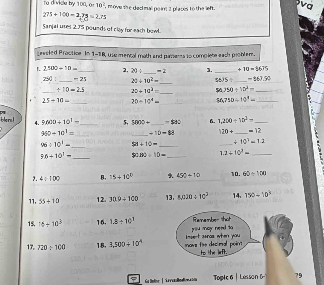 To divide by 100, or 10^2 , move the decimal point 2 places to the left. 
va
275/ 100=2.75=2.75
Sanjai uses 2.75 pounds of clay for each bowl. 
Leveled Practice In 1- -18, use mental math and patterns to complete each problem. 
1. 2,500/ 10= _ _ / 10=$675
2. 20/ _  =2 3.
250/ _  =25
20/ 10^2= _
$675/ _  =$67.50
_
/ 10=2.5
20/ 10^3= _
$6,750/ 10^2= _ 
_ 2.5/ 10=
20/ 10^4= _ 
_ $6,750/ 10^3=
ps 
blem! 4. 9,600/ 10^1= _5. $800/ _  =$80 6. 1,200/ 10^3= _ 
_ 960/ 10^1=
_ / 10=$8
120/ _ =12
_ 96/ 10^1=
$8/ 10= _ 
_
/ 10^1=1.2
_ 9.6/ 10^1=
$0.80/ 10= _
1.2/ 10^2= _ 
7. 4/ 100 8. 15/ 10^0 9. 450/ 10 10. 60/ 100
11. 55/ 10 12. 30.9/ 100 13. 8,020/ 10^2 14. 150/ 10^3
15. 16/ 10^3 16. 1.8/ 10^1 Remember that 
you may need to 
insert zeros when you 
17. 720/ 100 18. 3,500/ 10^4 move the decimal point 
to the left. 
Go Online | SavvasRealize.com Topic 6 Lesson 6- 79