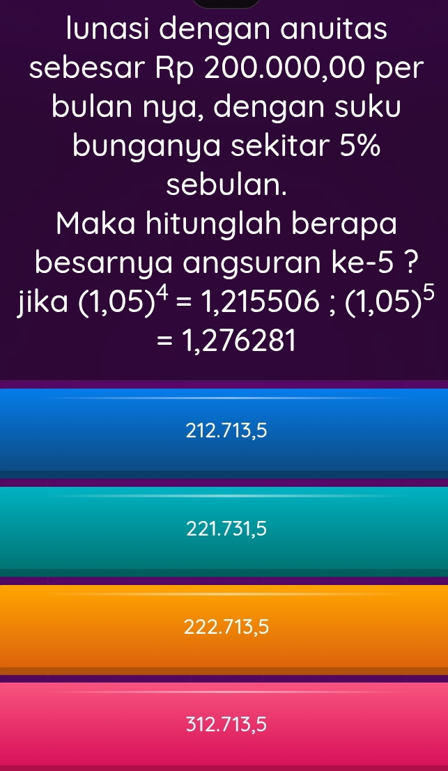 Ilunasi dengan anuitas
sebesar Rp 200.000,00 per
bulan nya, dengan suku
bunganya sekitar 5%
sebulan.
Maka hitunglah berapa
besarnya angsuran ke -5 ?
jika (1,05)^4=1,215506; (1,05)^5
=1,276281
212.713,5
221.731,5
222.713,5
312.713,5