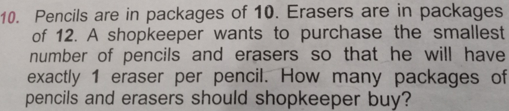 Pencils are in packages of 10. Erasers are in packages
of 12. A shopkeeper wants to purchase the smallest
number of pencils and erasers so that he will have
exactly 1 eraser per pencil. How many packages of
pencils and erasers should shopkeeper buy?