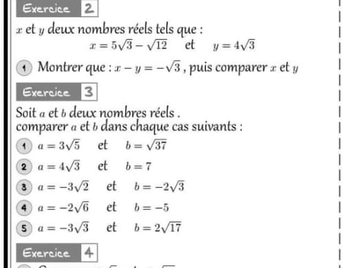 x et y deux nombres réels tels que :
x=5sqrt(3)-sqrt(12) et y=4sqrt(3)
Montrer que : x-y=-sqrt(3) , puis comparer x et y
Exercice 3 
Soit a et & deux nombres réels . 
comparer à et b dans chaque cas suivants : 
1 a=3sqrt(5) et b=sqrt(37)
2 a=4sqrt(3) et b=7
3 a=-3sqrt(2) et b=-2sqrt(3)
4 a=-2sqrt(6) et b=-5
5 a=-3sqrt(3) et b=2sqrt(17)
Exercice 4