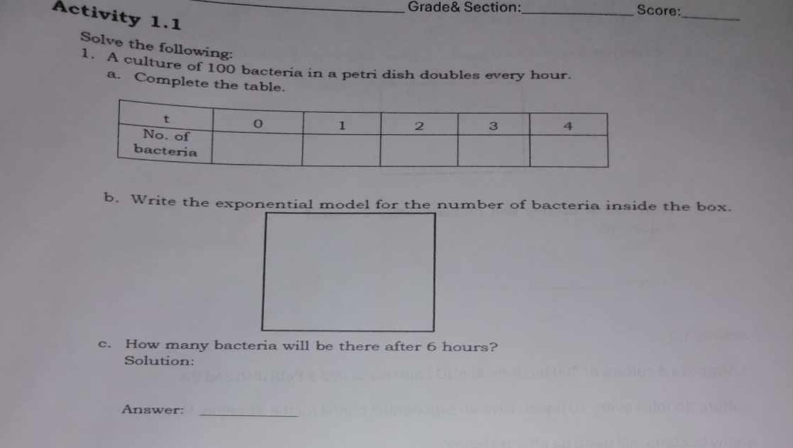 Grade& Section:_ Score: 
Activity 1.1_ 
_ 
Solve the following: 
1. A culture of 100 bacteria in a petri dish doubles every hour. 
a. Complete the table. 
b. Write the exponential model for the number of bacteria inside the box. 
c. How many bacteria will be there after 6 hours? 
Solution: 
Answer:_