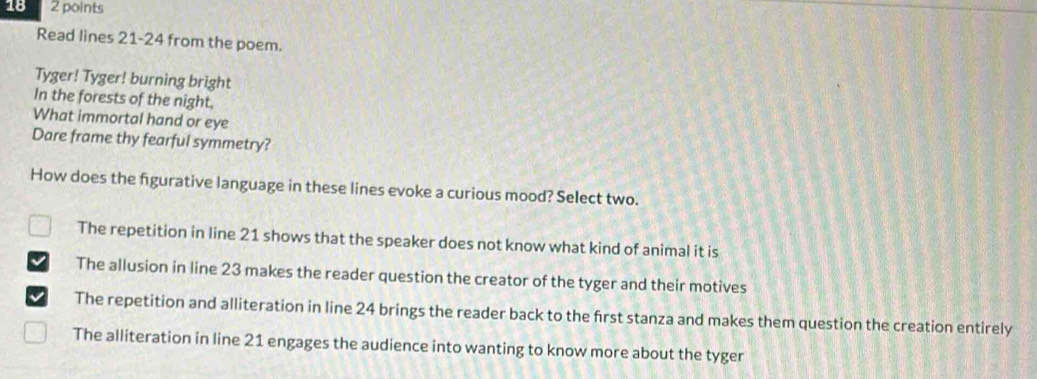 18 2 points
Read lines 21-24 from the poem.
Tyger! Tyger! burning bright
In the forests of the night,
What immortal hand or eye
Dare frame thy fearful symmetry?
How does the fgurative language in these lines evoke a curious mood? Select two.
The repetition in line 21 shows that the speaker does not know what kind of animal it is
The allusion in line 23 makes the reader question the creator of the tyger and their motives
The repetition and alliteration in line 24 brings the reader back to the first stanza and makes them question the creation entirely
The alliteration in line 21 engages the audience into wanting to know more about the tyger