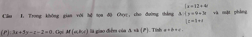 (x=12+4t
Câu 1. Trong không gian với hệ tọa độ Oxyz, cho đường thẳng △ : y=9+3t và mặt phẳng
|z=1+t
(P): 3x+5y-z-2=0. Gọi M(a;b;c) là giao điểm cia△ va(P). Tính a+b+c.