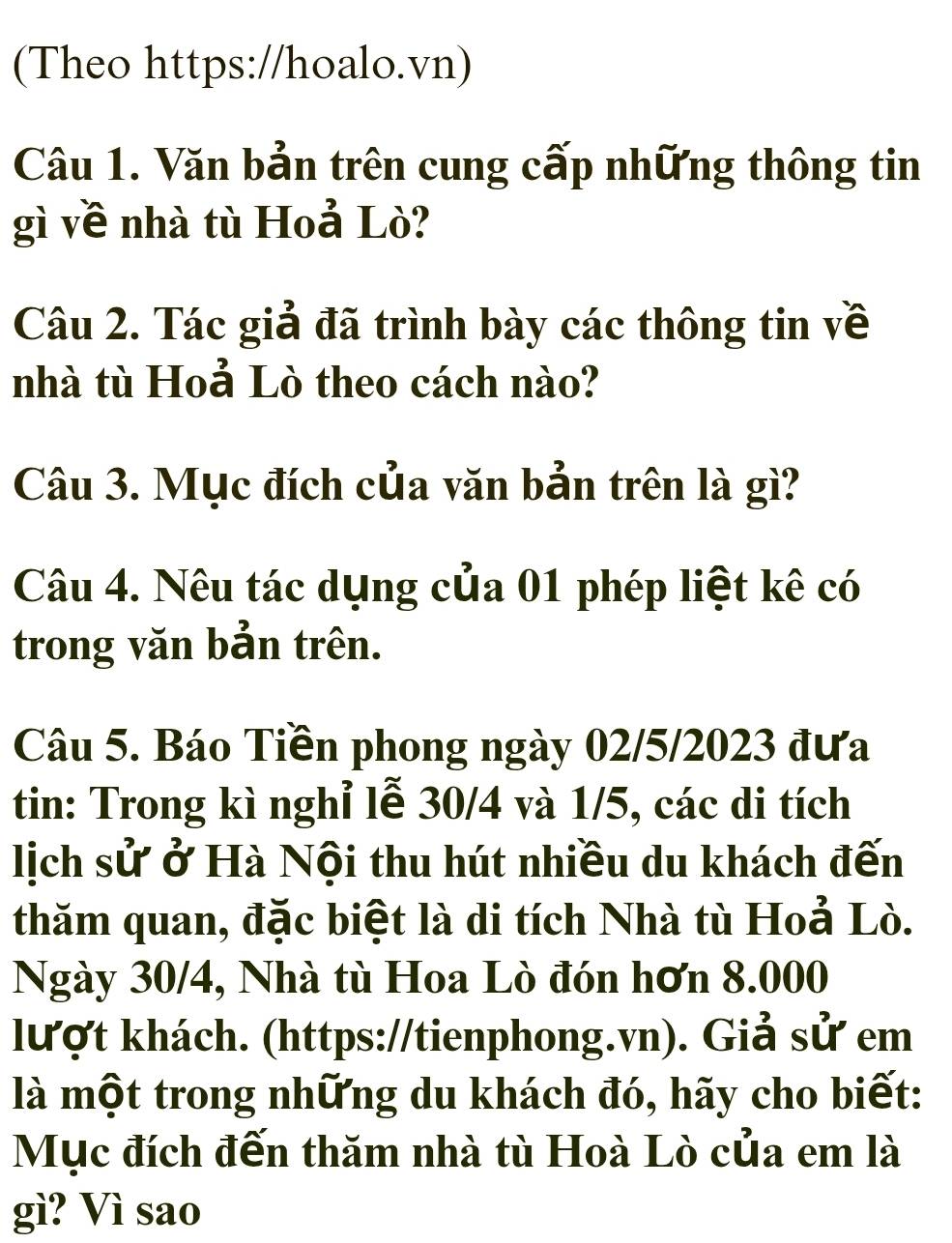 (Theo https://hoalo.vn) 
Câu 1. Văn bản trên cung cấp những thông tin 
gì về nhà tù Hoả Lò? 
Câu 2. Tác giả đã trình bày các thông tin về 
nhà tù Hoả Lò theo cách nào? 
Câu 3. Mục đích của văn bản trên là gì? 
Câu 4. Nêu tác dụng của 01 phép liệt kê có 
trong văn bản trên. 
Câu 5. Báo Tiền phong ngày 02/5/2023 đưa 
tin: Trong kì nghỉ lễ 30/4 và 1/5, các di tích 
lịch sử ở Hà Nội thu hút nhiều du khách đến 
thăm quan, đặc biệt là di tích Nhà tù Hoả Lò. 
Ngày 30/4, Nhà tù Hoa Lò đón hơn 8.000
lượt khách. (https://tienphong.vn). Giả sử em 
là một trong những du khách đó, hãy cho biết: 
Mục đích đến thăm nhà tù Hoà Lò của em là 
gì? Vì sao