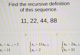 Find the recursive definition
of this sequence.
11, 22, 44, 88
a_n=a_n-1+2 beginarrayl a_n=11a_n-1 a_1=2endarray. beginarrayl a_n=2a_n-1 beginarrayl a_1=11endarray.
a_1=11