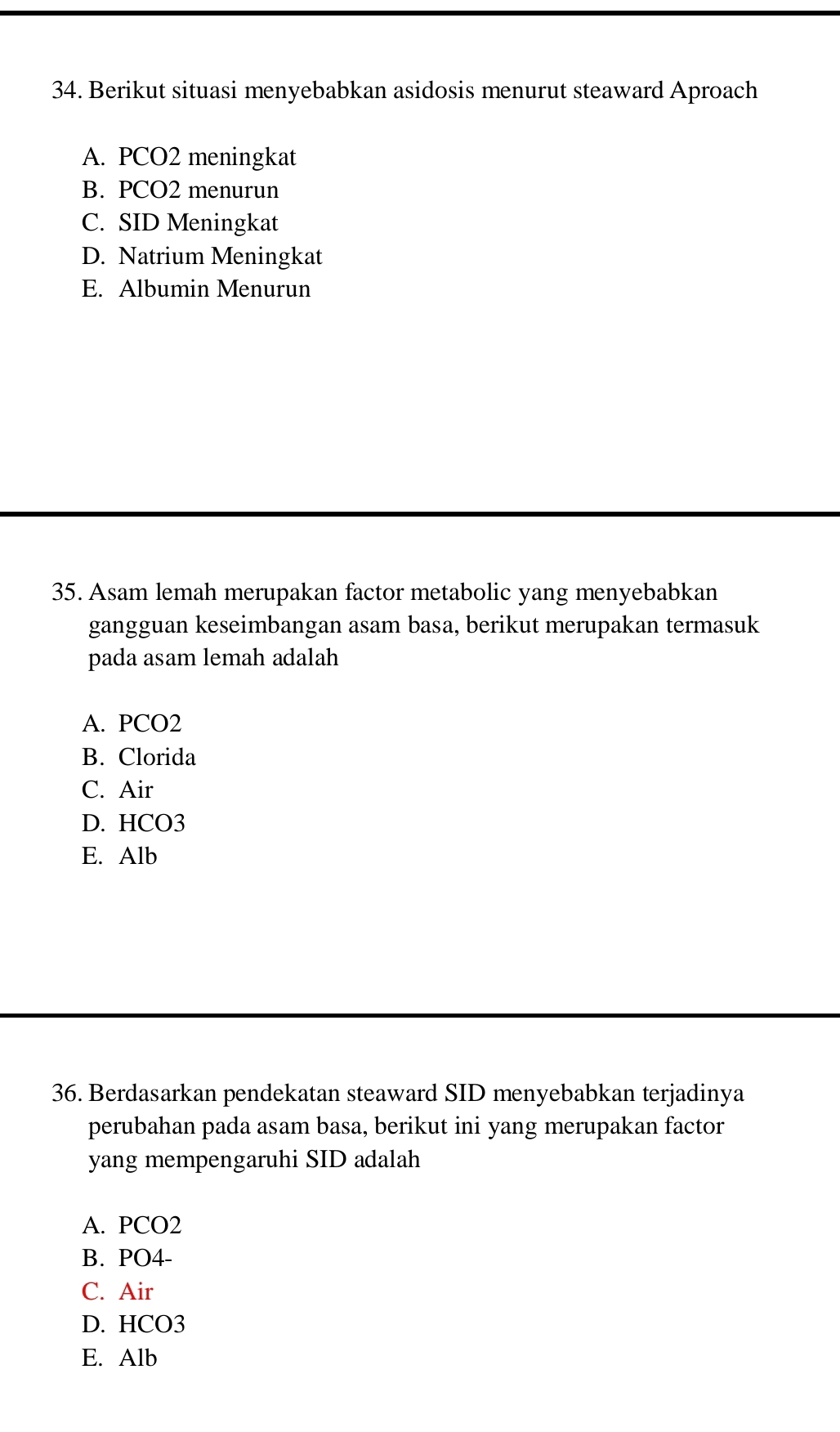 Berikut situasi menyebabkan asidosis menurut steaward Aproach
A. PCO2 meningkat
B. PCO2 menurun
C. SID Meningkat
D. Natrium Meningkat
E. Albumin Menurun
35. Asam lemah merupakan factor metabolic yang menyebabkan
gangguan keseimbangan asam basa, berikut merupakan termasuk
pada asam lemah adalah
A. PCO2
B. Clorida
C. Air
D. HCO3
E. Alb
36. Berdasarkan pendekatan steaward SID menyebabkan terjadinya
perubahan pada asam basa, berikut ini yang merupakan factor
yang mempengaruhi SID adalah
A. PCO2
B. PO4-
C. Air
D. HCO3
E. Alb