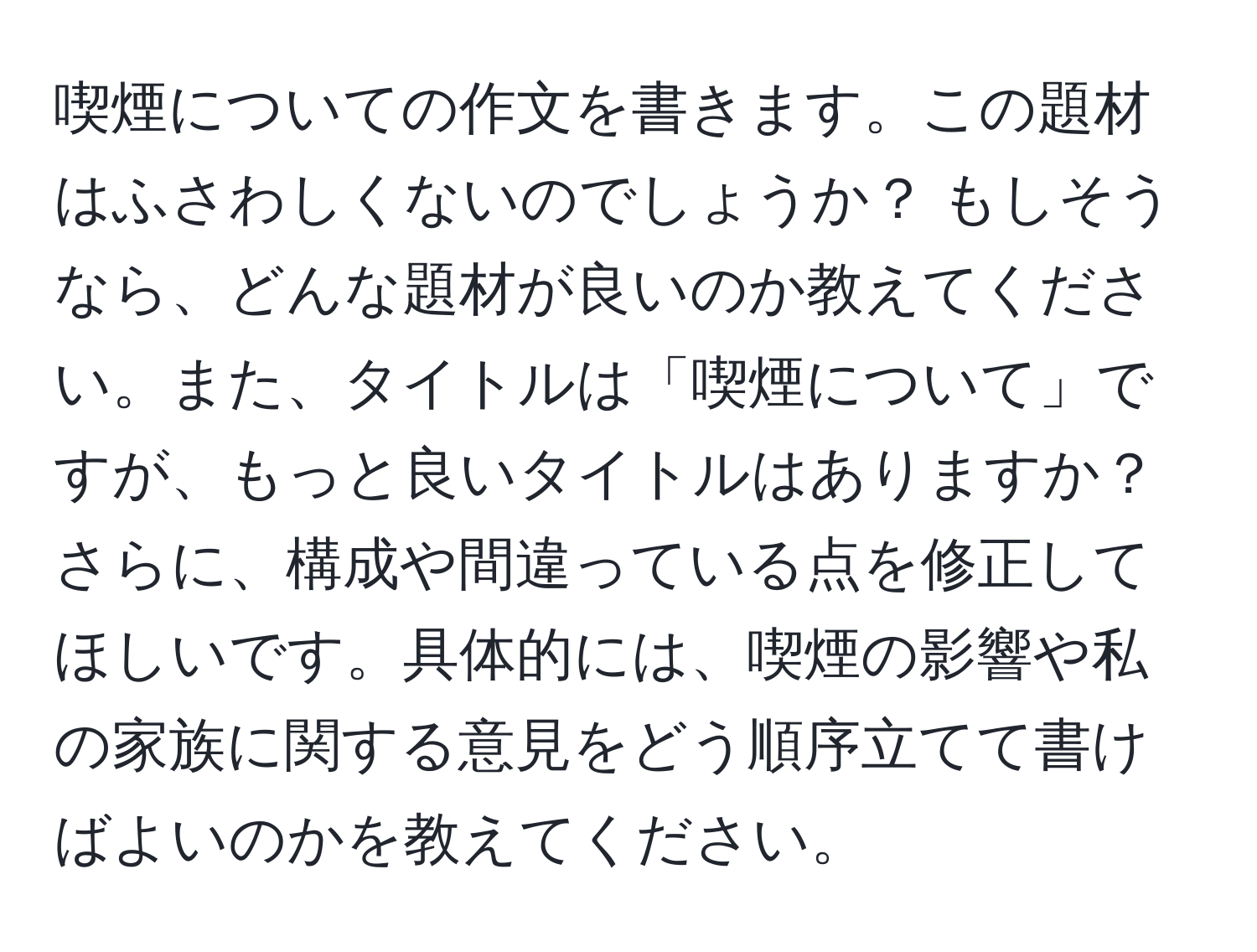 喫煙についての作文を書きます。この題材はふさわしくないのでしょうか？ もしそうなら、どんな題材が良いのか教えてください。また、タイトルは「喫煙について」ですが、もっと良いタイトルはありますか？さらに、構成や間違っている点を修正してほしいです。具体的には、喫煙の影響や私の家族に関する意見をどう順序立てて書けばよいのかを教えてください。