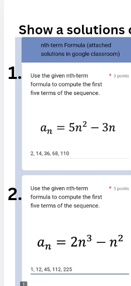 Show a solutions 
nth-term Formula (attached 
solutions in google classroom) 
1. Use the given nth-term 3 points 
formula to compute the first 
five terms of the sequence.
a_n=5n^2-3n
2, 14, 36, 68, 110
Use the given nth-term 3 points 
2. formula to compute the first 
five terms of the sequence.
a_n=2n^3-n^2
1, 12, 45, 112, 225.