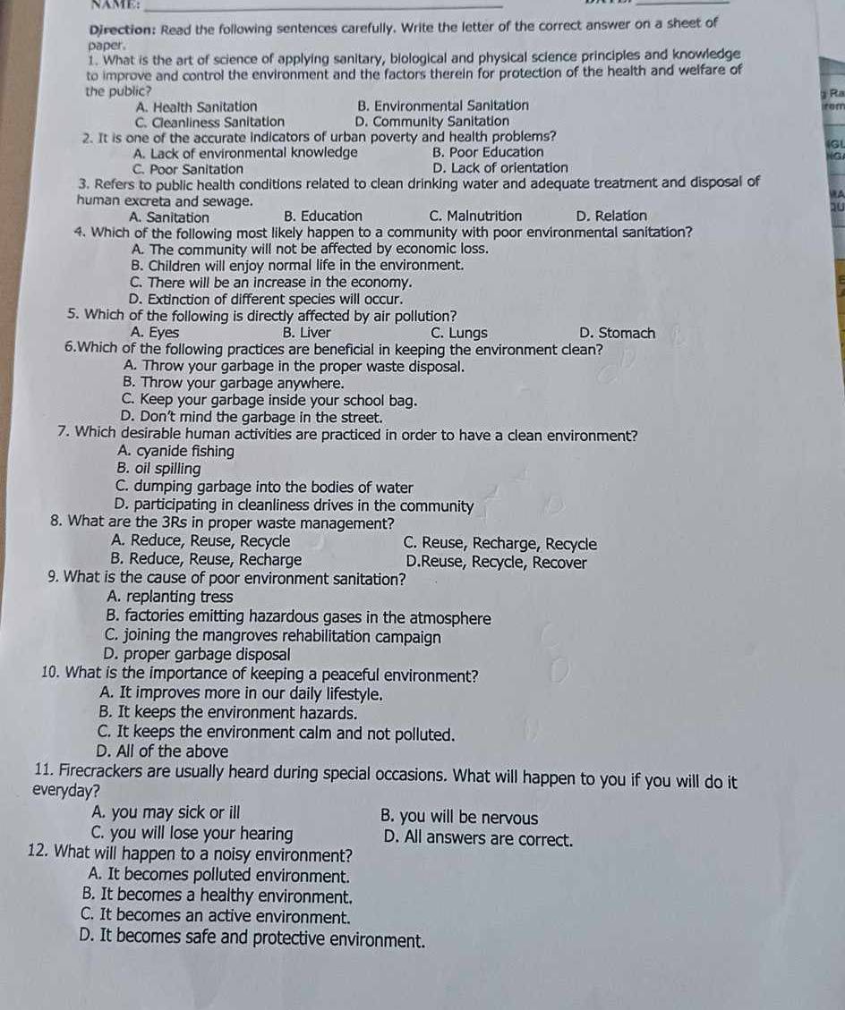 NAME:_
_
Direction: Read the following sentences carefully. Write the letter of the correct answer on a sheet of
paper.
1. What is the art of science of applying sanitary, biological and physical science principles and knowledge
to improve and control the environment and the factors therein for protection of the health and welfare of
the public? g Ra
A. Health Sanitation B. Environmental Sanitation rom
C. Cleanliness Sanitation D. Community Sanitation
2. It is one of the accurate indicators of urban poverty and health problems?
GL
A. Lack of environmental knowledge B. Poor Education
NG
C. Poor Sanitation D. Lack of orientation
3. Refers to public health conditions related to clean drinking water and adequate treatment and disposal of
human excreta and sewage.
HA
10
A. Sanitation B. Education C. Malnutrition D. Relation
4. Which of the following most likely happen to a community with poor environmental sanitation?
A. The community will not be affected by economic loss.
B. Children will enjoy normal life in the environment.
C. There will be an increase in the economy.
D. Extinction of different species will occur.
5. Which of the following is directly affected by air pollution?
A. Eyes B. Liver C. Lungs D. Stomach
6.Which of the following practices are beneficial in keeping the environment clean?
A. Throw your garbage in the proper waste disposal.
B. Throw your garbage anywhere.
C. Keep your garbage inside your school bag.
D. Don't mind the garbage in the street.
7. Which desirable human activities are practiced in order to have a clean environment?
A. cyanide fishing
B. oil spilling
C. dumping garbage into the bodies of water
D. participating in cleanliness drives in the community
8. What are the 3Rs in proper waste management?
A. Reduce, Reuse, Recycle C. Reuse, Recharge, Recycle
B. Reduce, Reuse, Recharge D.Reuse, Recycle, Recover
9. What is the cause of poor environment sanitation?
A. replanting tress
B. factories emitting hazardous gases in the atmosphere
C. joining the mangroves rehabilitation campaign
D. proper garbage disposal
10. What is the importance of keeping a peaceful environment?
A. It improves more in our daily lifestyle.
B. It keeps the environment hazards.
C. It keeps the environment calm and not polluted.
D. All of the above
11. Firecrackers are usually heard during special occasions. What will happen to you if you will do it
everyday?
A. you may sick or ill B. you will be nervous
C. you will lose your hearing D. All answers are correct.
12. What will happen to a noisy environment?
A. It becomes polluted environment.
B. It becomes a healthy environment.
C. It becomes an active environment.
D. It becomes safe and protective environment.