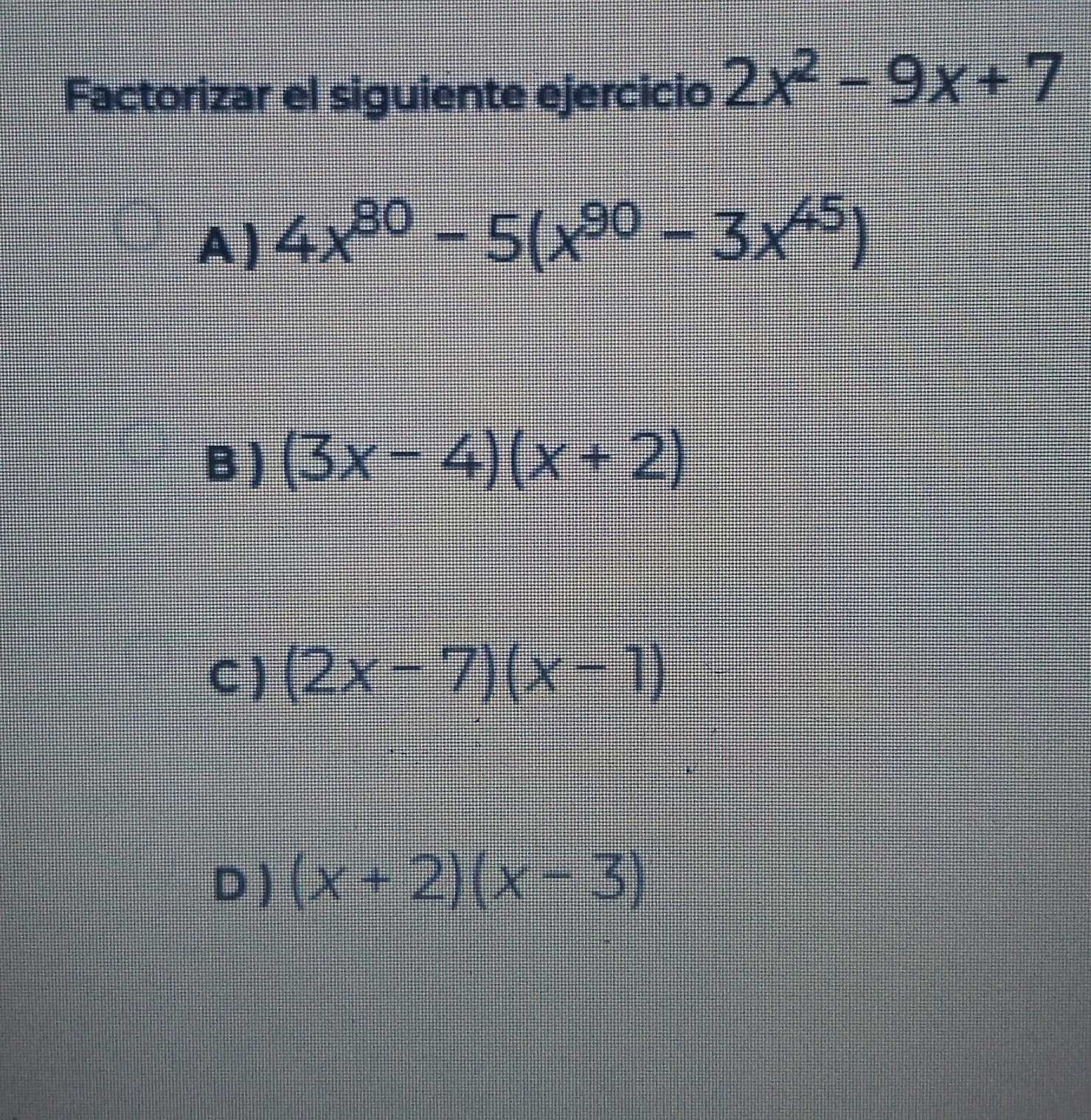 Factorizar el siguiente ejercicio 2x^2-9x+7
A) 4x^(80)-5(x^(90)-3x^(45))
B ) (3x-4)(x+2)
C ) (2x-7)(x-1)
D ) (x+2)(x-3)