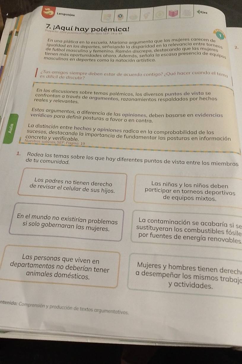 Lenguajes
。
7. ¡Aquí hay polémica!
En una plática en la escuela, Mariana argumenta que las mujeres carecen de
igualdad en los deportes, señalando la disparidad en la relevancia entre torneos
de futbol masculino y femenino. Ramón discrepa, destacando que las mujeres 2.
tienen más oportunidades ahora. Además, señala la escasa presencia de equipos
masculinos en deportes como la natación artística.
¿Tus amigos siempre deben estar de acuerdo contigo? ¿Qué hacer cuando el temo
es difícil de discutir
En las discusiones sobre temas polémicos, los diversos puntos de vista se
confrontan a través de argumentos, razonamientos respaldados por hechos
reales y relevantes.
Estos argumentos, a diferencia de las opiniones, deben basarse en evidencias
verídicas para definir posturas a favor o en contra.
La distinción entre hechos y opiniones radica en la comprobabilidad de los
sucesos, destacando la importancia de fundamentar las posturas en información
concreta y verificable.
Nuestros saberes, SEP. Página: 19
1. Rodea los temas sobre los que hay diferentes puntos de vista entre los miembros
de tu comunidad.
Los padres no tienen derecho Las niñas y los niños deben
de revisar el celular de sus hijos. participar en torneos deportivos
de equipos mixtos.
En el mundo no existirían problemas La contaminación se acabaría si se
si solo gobernaran las mujeres. sustituyeran los combustibles fósile
por fuentes de energía renovables
Las personas que viven en  Mujeres y hombres tienen derech
departamentos no deberían tener a desempeñar los mismos trabajo
animales domésticos.
y actividades.
intenido: Comprensión y producción de textos argumentativos.